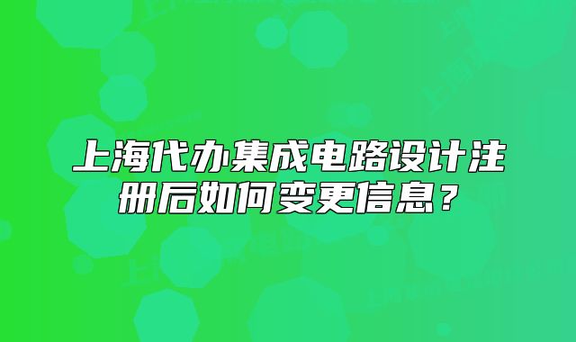 上海代辦集成電路設(shè)計注冊后如何變更信息？