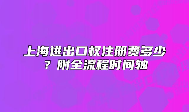 上海進(jìn)出口權(quán)注冊(cè)費(fèi)多少？附全流程時(shí)間軸