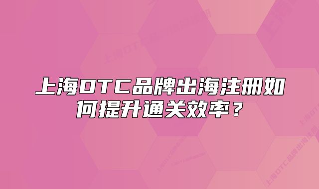 上海DTC品牌出海注冊如何提升通關效率？