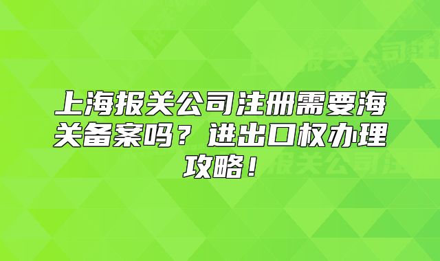 上海報(bào)關(guān)公司注冊(cè)需要海關(guān)備案嗎？進(jìn)出口權(quán)辦理攻略！
