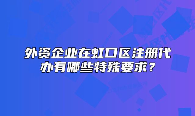 外資企業(yè)在虹口區(qū)注冊(cè)代辦有哪些特殊要求？