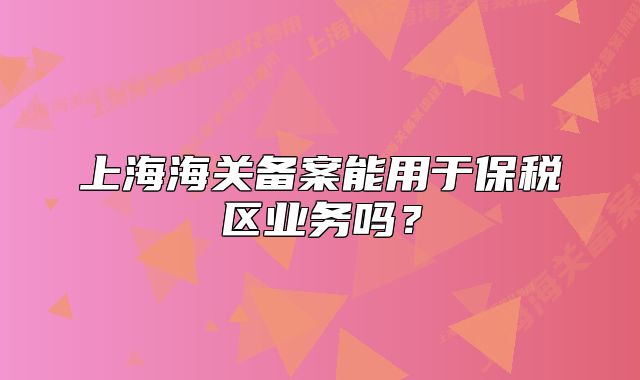上海海關(guān)備案能用于保稅區(qū)業(yè)務(wù)嗎？