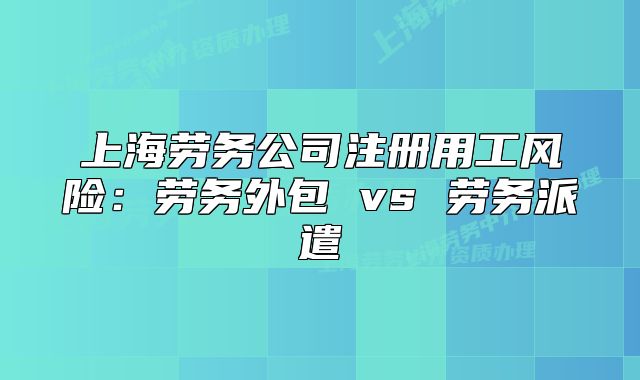 上海勞務(wù)公司注冊(cè)用工風(fēng)險(xiǎn)：勞務(wù)外包 vs 勞務(wù)派遣