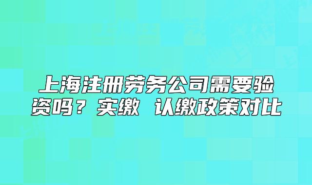 上海注冊勞務(wù)公司需要驗(yàn)資嗎？實(shí)繳 認(rèn)繳政策對(duì)比