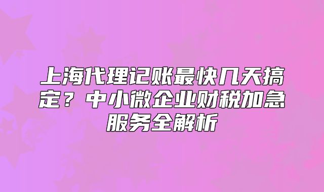 上海代理記賬最快幾天搞定？中小微企業(yè)財(cái)稅加急服務(wù)全解析