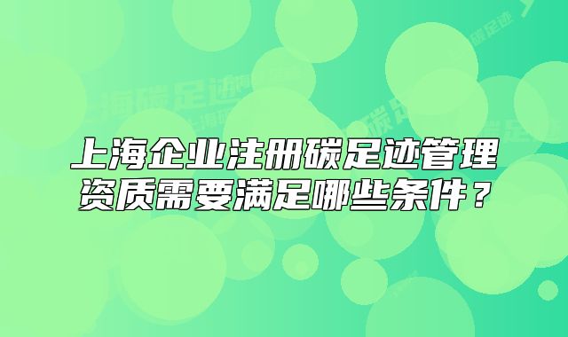 上海企業(yè)注冊碳足跡管理資質(zhì)需要滿足哪些條件？