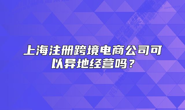 上海注冊跨境電商公司可以異地經(jīng)營嗎？