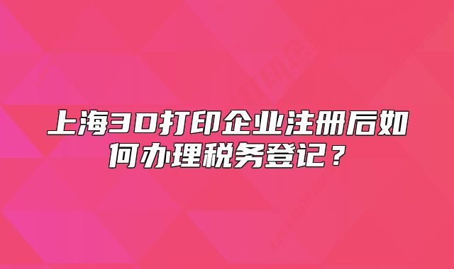 上海3D打印企業(yè)注冊后如何辦理稅務(wù)登記？