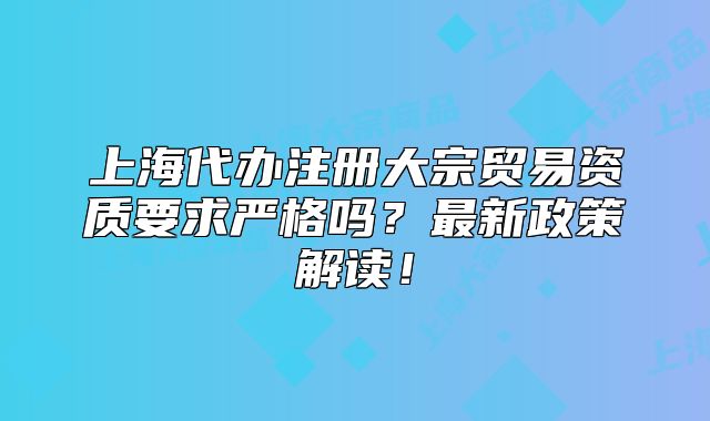 上海代辦注冊(cè)大宗貿(mào)易資質(zhì)要求嚴(yán)格嗎？最新政策解讀！