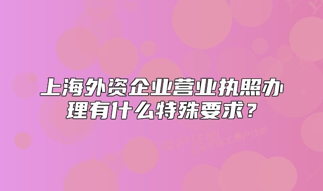 上海外資企業(yè)營業(yè)執(zhí)照辦理有什么特殊要求？