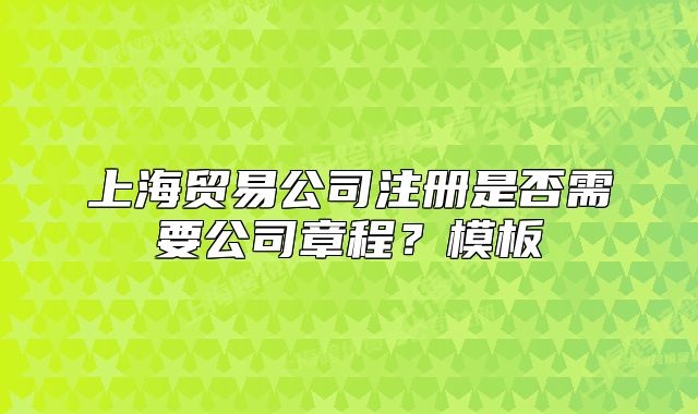 上海貿(mào)易公司注冊(cè)是否需要公司章程？模板