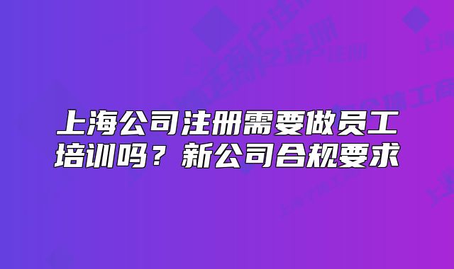 上海公司注冊需要做員工培訓(xùn)嗎？新公司合規(guī)要求