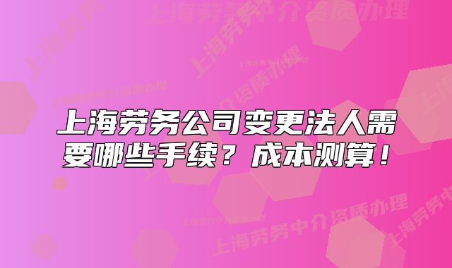 上海勞務(wù)公司變更法人需要哪些手續(xù)？成本測(cè)算！