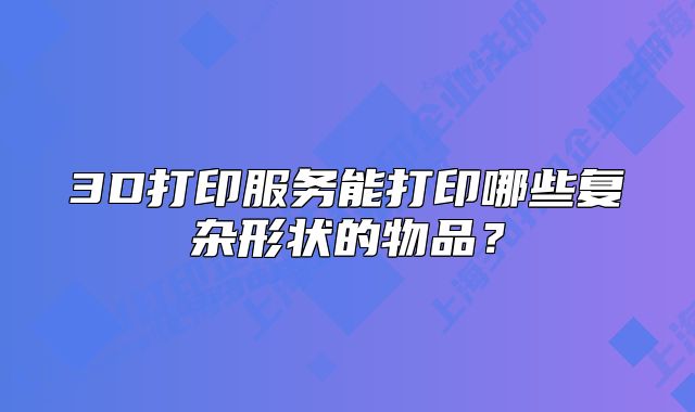 3D打印服務(wù)能打印哪些復(fù)雜形狀的物品？