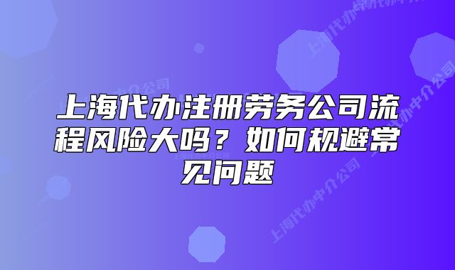 上海代辦注冊勞務(wù)公司流程風(fēng)險大嗎？如何規(guī)避常見問題