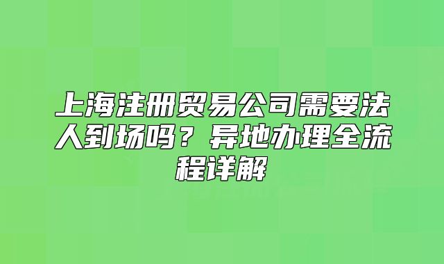 上海注冊貿易公司需要法人到場嗎？異地辦理全流程詳解