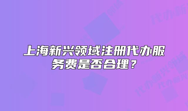 上海新興領(lǐng)域注冊代辦服務(wù)費是否合理？