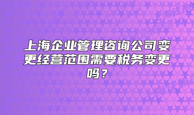 上海企業(yè)管理咨詢公司變更經(jīng)營范圍需要稅務(wù)變更嗎？