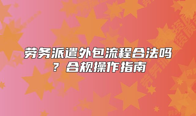勞務(wù)派遣外包流程合法嗎？合規(guī)操作指南