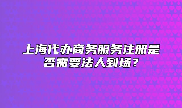 上海代辦商務(wù)服務(wù)注冊(cè)是否需要法人到場(chǎng)？