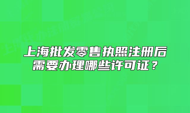 上海批發(fā)零售執(zhí)照注冊后需要辦理哪些許可證？