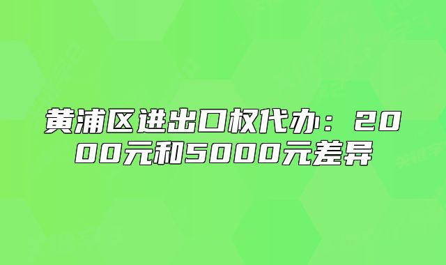 黃浦區(qū)進(jìn)出口權(quán)代辦：2000元和5000元差異