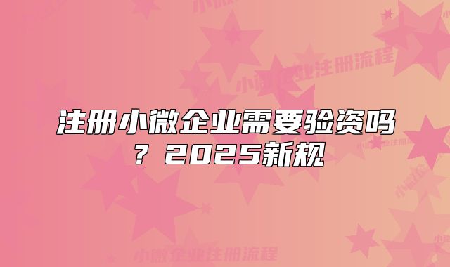 注冊小微企業(yè)需要驗資嗎？2025新規(guī)