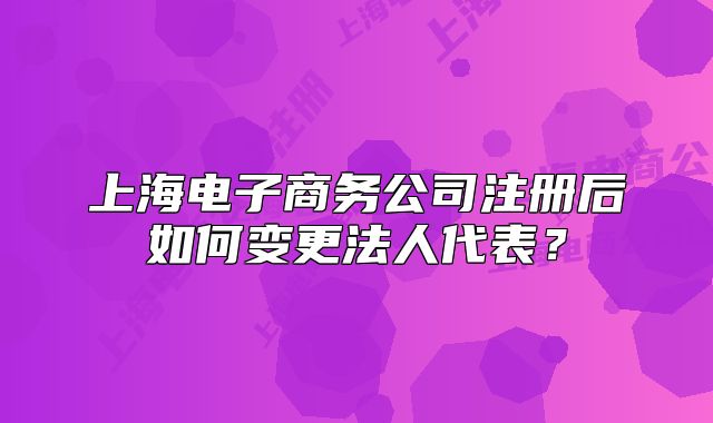 上海電子商務(wù)公司注冊(cè)后如何變更法人代表？