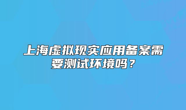 上海虛擬現(xiàn)實應(yīng)用備案需要測試環(huán)境嗎？