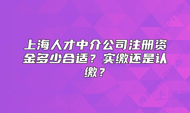 上海人才中介公司注冊(cè)資金多少合適？實(shí)繳還是認(rèn)繳？