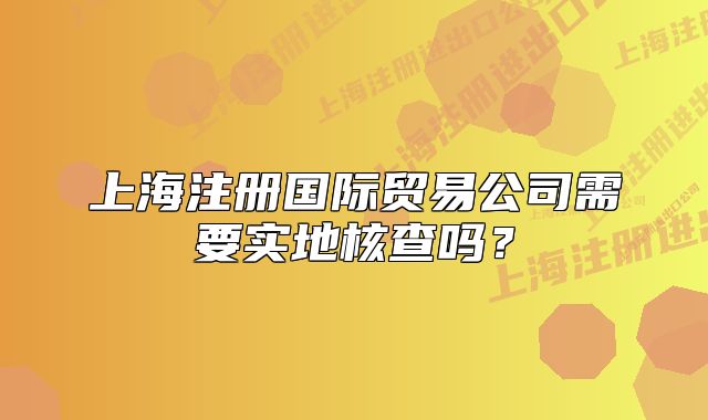 上海注冊(cè)國(guó)際貿(mào)易公司需要實(shí)地核查嗎？