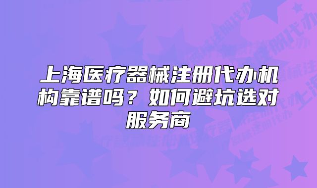 上海醫(yī)療器械注冊代辦機(jī)構(gòu)靠譜嗎？如何避坑選對服務(wù)商