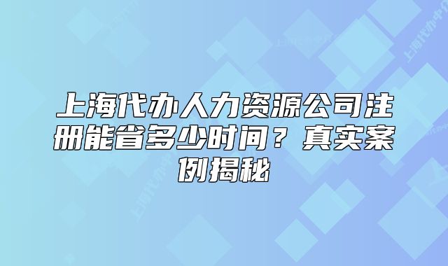 上海代辦人力資源公司注冊(cè)能省多少時(shí)間？真實(shí)案例揭秘