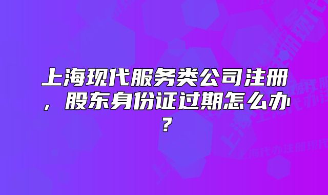 上海現(xiàn)代服務(wù)類公司注冊，股東身份證過期怎么辦？