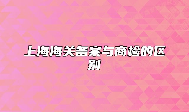 上海海關(guān)備案與商檢的區(qū)別