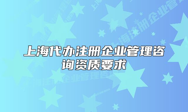 上海代辦注冊企業(yè)管理咨詢資質(zhì)要求