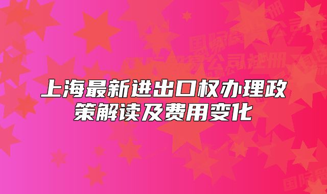 上海最新進(jìn)出口權(quán)辦理政策解讀及費用變化