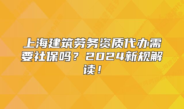 上海建筑勞務(wù)資質(zhì)代辦需要社保嗎？2024新規(guī)解讀！