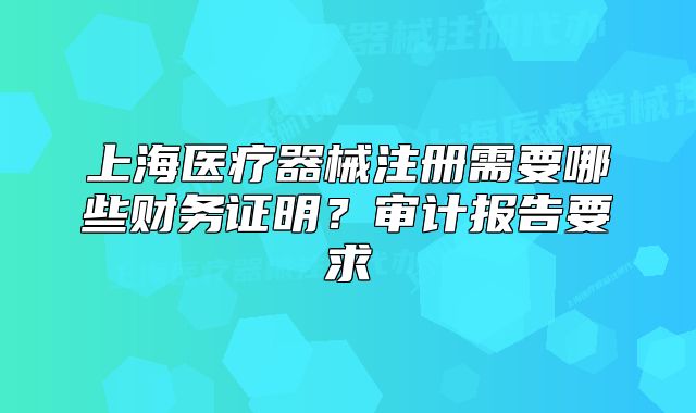 上海醫(yī)療器械注冊需要哪些財務證明？審計報告要求