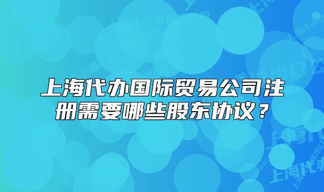 上海代辦國(guó)際貿(mào)易公司注冊(cè)需要哪些股東協(xié)議？
