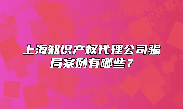 上海知識產(chǎn)權(quán)代理公司騙局案例有哪些？