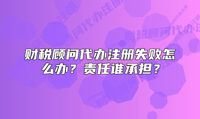 財稅顧問代辦注冊失敗怎么辦？責(zé)任誰承擔？
