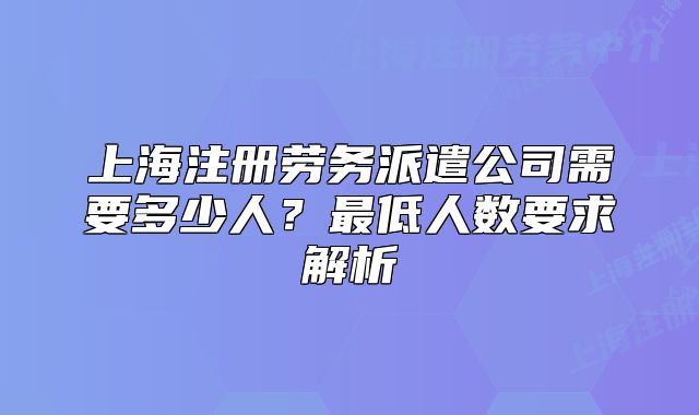 上海注冊(cè)勞務(wù)派遣公司需要多少人？最低人數(shù)要求解析