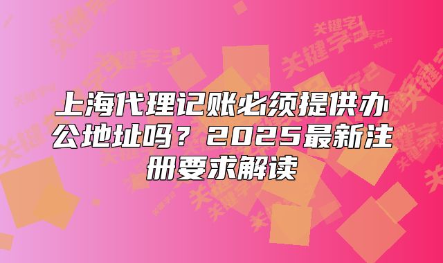 上海代理記賬必須提供辦公地址嗎？2025最新注冊要求解讀