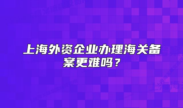 上海外資企業(yè)辦理海關(guān)備案更難嗎？