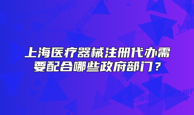 上海醫(yī)療器械注冊代辦需要配合哪些政府部門？