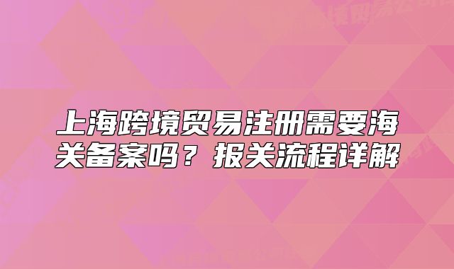 上?？缇迟Q(mào)易注冊(cè)需要海關(guān)備案嗎？報(bào)關(guān)流程詳解