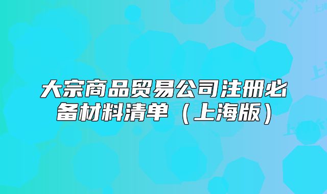 大宗商品貿(mào)易公司注冊(cè)必備材料清單（上海版）