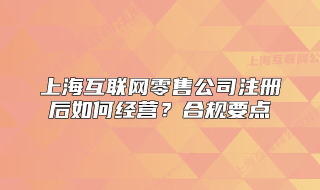 上海互聯(lián)網(wǎng)零售公司注冊(cè)后如何經(jīng)營(yíng)？合規(guī)要點(diǎn)