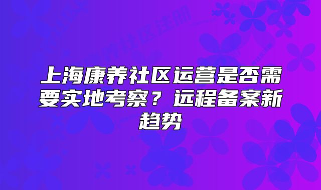 上海康養(yǎng)社區(qū)運(yùn)營是否需要實(shí)地考察？遠(yuǎn)程備案新趨勢(shì)